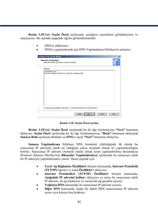 Resim_3.10’daki Seçim Özeti sayfasında, seçtiğiniz seçenekleri görüntüleyiniz ve
onaylayınız. Bu sayfada aşağıdaki öğeler görüntülenmelidir:

                 DNS'yi yükleyiniz.
                 DNS'yi yapılandırmak için DNS Yapılandırma Sihirbazı'nı çalıştırız.




                             Resim 3.10: Seçim Özeti sayfası

       Resim_3.10’daki Seçim Özeti sayfasında bu iki öğe listeleniyorsa “Next” butonuna
tıklayınız. Seçim Özeti sayfasında bu iki öğe listelenmiyorsa, “Back” butonuna tıklayarak
Sunucu Rolü sayfasına dönünüz ve DNS'yi seçip “Next” butonuna tıklayınız.

       Sunucu Yapılandırma Sihirbazı DNS hizmetini yüklediğinde ilk olarak bu
sunucunun IP adresinin statik mi olduğunu yoksa otomatik olarak mı yapılandırıldığını
belirler. Sunucunuz IP adresini otomatik olarak almak üzere yapılandırılmış durumdaysa
Windows Bileşen Sihirbazı'nın Bileşenler Yapılandırılıyor sayfasında bu sunucuyu statik
bir IP adresiyle yapılandırmanız istenir. Bunu yapmak için:

                 Yerel Ağ Bağlantısı Özellikleri iletişim kutusunda, Internet Protokolü
                  (TCP/IP) öğesini ve sonra Özellikler'i tıklayınız.
                 Internet Protokolleri (TCP/IP) Özellikleri iletişim kutusunda,
                  Aşağıdaki IP adresini kullan'ı tıklayınız ve sonra bu sunucunun statik
                  IP adresini, alt ağ maskesini ve varsayılan ağ geçidini yazınız.
                 Yeğlenen DNS kutusunda, bu sunucunun IP adresini yazınız.
                 Diğer DNS kutusunda, başka bir dahili DNS sunucusunun IP adresini
                  yazın veya kutuyu boş bırakınız.


                                           45
 