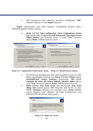      DNS sunucunuzun statik adreslerini ayarlamayı bitirdiğinizde, “OK”
                  butonunu tıklayınız ve sonra Kapat'ı tıklayınız.

      Kapat'ı tıklamanızdan sonra DNS Sunucusu Yapılandırma Sihirbazı başlar.
Sihirbazda aşağıdaki adımları izleyiniz:

                 Resim_3.11’deki Select configuration Action (Yapılandırma Eylemi
                  Seç) penceresinde, Create a forward lookup zone (İleri doğru arama
                  bölgesi oluştur) onay kutusunu seçiniz ve sonra “Next” butonuna
                  tıklayıp Resim_3.12’deki pencereyi açınız.




Resim 3.11: “Yapılandırma Eylemi Seçimi" ekranı   Resim 3.12: Birincil Sunucu konumu

                 Bu DNS'nin ağ kaynaklarınızla ilgili DNS kaynaklarını içeren bir DNS
                  bölgesi barındırdığını belirtmek için, Resim_3.12’deki Primary server
                  location(Birincil Sunucu Konumu) penceresinde, This server
                  maintains the zones (Bu sunucu bölgenin bakımını sağlar) öğesini
                  seçip “Next” butonuna tıklayarak Resim_3.13’deki pencereyi açınız..
                 Resim_3.13’teki Zone Name (Bölge Adı) penceresinde, Zone Name
                  (Bölge Adı) alanında ağınızın DNS bölgesinin adını belirtin ve sonra
                  “Next” butonuna tıklayınız. Bu aşamadan sonra Resim_3.14’teki
                  pencere karşımıza gelir. Bölgenin adı küçük kuruluşunuzun veya
                  şubenizin DNS etki alanının adıyla aynıdır.




                             Resim 3.13: “Bölge Adı” ekranı
                                           46
 