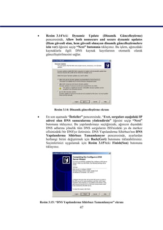        Resim_3.14’teki Dynamic Update (Dinamik Güncelleştirme)
        penceresinde, Allow both nonsecure and secure dynamic updates
        (Hem güvenli olan, hem güvenli olmayan dinamik güncelleştirmelere
        izin ver) öğesini seçip “Next” butonuna tıklayınız. Bu işlem, ağınızdaki
        kaynaklarla ilgili DNS kaynak kayıtlarının otomatik olarak
        güncelleştirilmesini sağlar.




              Resim 3.14: Dinamik güncelleştirme ekranı

       En son aşamada “İleticiler” penceresinde, “Evet, sorguları aşağıdaki IP
        adresi olan DNS sunucularına yönlendirsin” öğesini seçip “Next”
        butonuna tıklayınız. Bu yapılandırmayı seçtiğinizde, ağınızın dışındaki
        DNS adlarına yönelik tüm DNS sorgularını ISS'nizdeki ya da merkez
        ofisinizdeki bir DNS'ye iletirsiniz. DNS Yapılandırma Sihirbazı'nın DNS
        Yapılandırma Sihirbazı Tamamlanıyor penceresinde, ayarlardan
        herhangi birini değiştirmek için Back(Geri) butonunu tıklatabilirsiniz.
        Seçimlerinizi uygulamak için Resim_3.15’teki Finish(Son) butonuna
        tıklayınız.




    Resim 3.15: “DNS Yapılandırma Sihirbazı Tamamlanıyor” ekranı
                                 47
 