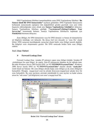 DNS Yapılandırma Sihirbazı tamamlandıktan sonra DNS Yapılandırma Sihirbazı “Bu
Sunucu Şimdi Bir DNS Sunucusudur” sayfasını görüntüler. DNS Yapılandır Sunucusu'nu
kullanarak sunucunuzda yaptığınız tüm değişiklikleri gözden geçirmek veya yeni rolün
başarıyla yüklendiğinden emin olmak için Sunucu Yapılandırma Günlüğü'nü tıklayınız.
Sunucu Yapılandırma Sihirbazı günlüğü “%systemroot%DebugConfigure Your
Server.log” konumunda bulunur. Sunucu Yapılandırma Sihirbazı'nı kapatmak için
Finish(Son) butonuna tıklayınız.

       Zone (Bölge), bir DNS domaininin veya bir DNS domaini ve bunun alt domainlerine
ait bilgilerin tutulduğu veri tabanıdır. Bu dosya özel text dosyadır ve ‘zone file’ olarak
bilinir. DNS sunucusu kurulduğunda varsayılan olarak hiçbir zone (bölge) tanımlı değildir.
Bu bölgeleri sizin oluşturmanız gerekir. Bir DNS sunucuda birden fazla zone (bölge)
olabilir.

3.6.3. Zone Türleri

           Forward Lookup Zone

       Forward Lookup Zone isimden IP eşlemesi yapan zone (bölge) türüdür. İsimden IP
 çözümlemesi bu zone (böge) de yapılır. İsim IP eşleşmesini database de bir tabloda tutar.
Bu tablo Windows Server 2003 kurulu DNS ise “C:WINDOWSsystem32dns”, Windows
2000 Server kurulu DNS ise “C:WINNTsystem32dns” klasörü altında “cache.dns”
isimli klasör de bulunur. Bir zone (bölge) altında başka zone (bölge) ya da zones (bölgeler)
bulunabilir. Örneğin; megep.local zone’un altında ikincizone.megep.local adında ilave bir
zone bulunabilir. Bu zone sayılarını artırmak mümkündür ki zone sayıları ne kadar artarsa
artsın bu “sub zones” (alt bölgelerin) root zone’u megep.local’dir.




                        Resim 3.16: “Forward Lookup Zone” ekranı

                                            48
 