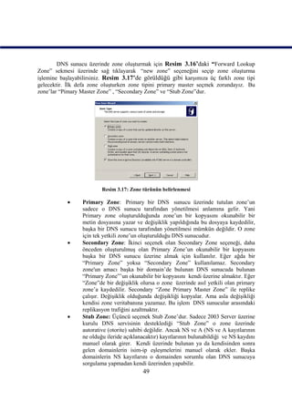 DNS sunucu üzerinde zone oluşturmak için Resim_3.16’daki “Forward Lookup
Zone” sekmesi üzerinde sağ tıklayarak “new zone” seçeneğini seçip zone oluşturma
işlemine başlayabilirsiniz. Resim_3.17’de görüldüğü gibi karşımıza üç farklı zone tipi
gelecektir. İlk defa zone oluşturken zone tipini primary master seçmek zorundayız. Bu
zone’lar “Pimary Master Zone” , “Secondary Zone” ve “Stub Zone”dur.




                         Resim 3.17: Zone türünün belirlenmesi

                Primary Zone: Primary bir DNS sunucu üzerinde tutulan zone’un
                 sadece o DNS sunucu tarafından yönetilmesi anlamına gelir. Yani
                 Primary zone oluşturulduğunda zone’un bir kopyasını okunabilir bir
                 metin dosyasına yazar ve değişiklik yapıldığında bu dosyaya kaydedilir,
                 başka bir DNS sunucu tarafından yönetilmesi mümkün değildir. O zone
                 için tek yetkili zone’un oluşturulduğu DNS sunucudur.
                Secondary Zone: İkinci seçenek olan Secondary Zone seçeneği, daha
                 önceden oluşturulmuş olan Primary Zone’un okunabilir bir kopyasını
                 başka bir DNS sunucu üzerine almak için kullanılır. Eğer ağda bir
                 “Primary Zone” yoksa “Secondary Zone” kullanılamaz. Secondary
                 zone'un amacı başka bir domain’de bulunan DNS sunucuda bulunan
                 “Primary Zone”’un okunabilir bir kopyasını kendi üzerine almaktır. Eğer
                 “Zone”de bir değişiklik olursa o zone üzerinde asıl yetkili olan primary
                 zone’a kaydedilir. Secondary “Zone Primary Master Zone” ile replike
                 çalışır. Değişiklik olduğunda değişikliği kopyalar. Ama asla değişikliği
                 kendisi zone veritabanına yazamaz. Bu işlem DNS sunucular arasındaki
                 replikasyon trafiğini azaltmaktır.
                Stub Zone: Üçüncü seçenek Stub Zone’dur. Sadece 2003 Server üzerine
                 kurulu DNS servisinin desteklediği “Stub Zone” o zone üzerinde
                 autorative (otorite) sahibi değildir. Ancak NS ve A (NS ve A kayıtlarının
                 ne olduğu ileride açıklanacaktır) kayıtlarının bulunabildiği ve NS kaydını
                 manuel olarak girer. Kendi üzerinde bulunan ya da kendisinden sonra
                 gelen domainlerin isim-ip eşleşmelerini manuel olarak ekler. Başka
                 domainlerin NS kayıtlarını o domainden sorumlu olan DNS sunucuya
                 sorgulama yapmadan kendi üzerinden yapabilir.
                                          49
 