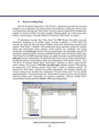       Reverse Lookup Zone

       Eğer bir IP adresini biliyorsak ve “Host Name” i öğrenmek istiyorsak bunu bize kim
nereden ve nasıl sağlayacak. Bu sorunu çözmek için de Reverse Lookup zone devreye girer
ve IP adreslerinin karşılığı olan “Host Name” leri bizim adımıza tuttuğu DNS veritabanından
sorgular ve istemciye bildirir. Bu işlemi yaparken “inverse query” adı verilen sorgu tipini
kullanır. “Inverse query” sayesinde bildiği bir IP adresinin “Host Name” ni sorgular.

       IP adreslerinin karşılığı olan “Host Name”’ler PTR (Pointer Record)lar sayesinde
bulunabilir. Eşleştirme işi şu şekilde yapılır. Aslında ip adresleri ve “Host Name”’ler
arasında çift yönlü bir ilişki söz konusu değildir; ancak, tüm domainlerde arasında arama
yaparak “Host Name” i bulabilir. Tüm domainlerde arama yapılması aslında bir sorundur
çünkü tüm domainlerde arama yapması zaman kaybına yol açmaktadır. Bu sorunu
cözebilmek için in-addr.arpa isimli bir domain geliştirilmiştir. Bu domaindaki istemciler IP
adreslerinin ondalık cinsinden sayılarla isimlendirilmişlerdir. Fakat IP adresleri soldan sağa,
“Host Name”ler ise FQDN yapısında olduğu için sağdan sola doğru okunabilmektedirler. in-
addr.arpa domaini oluşturulurken IP adreslerinin byte’larının ters çevrilmesi gerekmektedir.
In-addr.arpa domaini oluşturulurken, daha once bahsettiğimiz PTR kayıtları eklenir. Yani
192.168.1.1 IP adresine karşılık gelen “Host Name” istenirken, ip adresi sonuna domain
suffix’i eklenir. Yani istemci, “192.168.1.1.in-addr.arpa” şeklinde sorgular. PTR kayıtları
bu sorguyu alır ve IP adresine eşlenen “Host Name” i bulur ve istemciye gönderir. IP
adresinin de “Host Name” eşlenmesi bu şekilde oluşmaktadır. Bu eşleşmeyi yapacak olan
“reverse lookup zone” da daha önce anlattığımız “forward lookup zone” ile aynı şekilde
oluşturulmaktadır. “Forward lookup zone” oluştururken karşımıza çıkacak olan şeçenekler
“Reverse lookup zone” oluştururken de karşımıza çıkacaktır. “Reverse Lookup Zone”
oluşturulduktan sonraki görüntüsü Resim_3.18’de görüldüğü gibidir.




                           Resim 3.18: Reverse Lookup Zone ekranı

                                              50
 