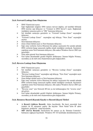3.6.4. Forward Lookup Zone Oluşturma

         DNS Yöneticisini açınız.
         Eğer bağlanmak isteğiniz DNS sunucu mevcut değilse, sol taraftaki bölmede
          DNS üzerine sağ tıklayınız ve “Connect to DNS Server”ı seçin. Bağlanmak
          istediğiniz sunucuyu girin ve “OK” butonuna tıklayınız.
         Sol taraftaki sunucuyu genişletin ve “Forward Lookup Zones” seçeneğine
          tıklayınız.
         “Forward Lookup Zones” seçeneğine sağ tıklayıp, “New Zone” seçeneğini
          seçiniz.
         Next butonuna tıklayınız.
         Zone (Alan) türünü seçin ve Next butonuna tıklayınız.
         Eğer zone verilerini Active Directory’de saklayı seçtiyseniz bir sonraki adımda
          DNS verilerini hangi sunucuyla replike etmek istediğiniz sorulacak. Seçiminizi
          yaptıktan sonra Next butonuna tıklayınız. (Bu sadece Windows Server 2003 için
          geçerlidir)
         Zone adını girerek Next butonuna tıklayınız.
         Geri kalan ekranlardaki gerekli bilgileri doldurunuz. İstenen bilgiler Primary,
          secondary ya da stub zone oluşturmanıza göre değişecektir.

3.6.5. Reverse Lookup Zone Oluşturma

         DNS Yöneticisini açınız.
         Sol taraftaki sunucuyu genişletin ve “Reverse Lookup Zones” seçeneğine
          tıklayınız.
         “Reverse Lookup Zones” seçeneğine sağ tıklayıp, “New Zone” seçeneğini seçin
          Next butonuna tıklayınız.
         Zone (bölge) türünü seçin ve Next butonuna tıklayınız.
         Eğer zone verilerini Active Directory’de saklayı seçtiyseniz bir sonraki adımda
          DNS verilerini hangi sunucuyla replike etmek istediğiniz sorulacak. Seçiminizi
          yaptıktan sonra Next butonuna tıklayınız. (Bu sadece Windows Server 2003 için
          geçerlidir)
         “Reverse zone” için Network ID’sini ya da kullanacağınız bir “reverse zone”
          adı giriniz.
         Geri kalan ekranlardaki gerekli bilgileri doldurunuz. İstenen bilgiler Primary,
          secondary ya da stub zone oluşturmanıza göre değişecektir.

3.6.6. Resource Record (Kaynak Kaydı) ve Record (Kayıt) Türleri

         A Record (Address Record): Adres kayıtlarıdır. Bu kayıt sayesinde host
          isimleri ile IP eşleşmesi yapılır. Bu kayıtlar “Host Name”’lerin IP adres
          bilgilerini, girdilerini tutan kayıtlardır.
         SRV (Server Record): İstemcilerin bir sunucu ya da Domain Controler’ı
          bulmasını sağlayan kayıtlardır. Windows NT 4.0 tarafından desteklenmeyen bu

                                         51
 