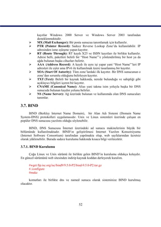 kayıtlar Windows 2000 Server ve Windows Server 2003 tarafından
           desteklenmektedir.
          MX (Mail Exchanger): Bir posta sunucuu tanımlamak için kullanılır.
          PTR (Pointer Record): Sadece Reverse Lookup Zone’da kullanılabilir. IP
           adresinden isme eşleşme yapan kayıttır.
          RT (Route Through): RT kaydı X25 ve ISDN kayıtları ile birlikte kullanılır.
           Adresi belli, paketleri belirli bir “Host Name”’e yönlendirilmiş bir host ya da
           ağda bulunan başka cihazları belirtir.
          AAA (Address Record): A kaydı ile aynı işi yapar yani “Host Name”’leri IP
           adresleri ile eşler ama IPv6 ile kullanılmak üzere tasarlanmış bir kayıttır.
          SOA (Start Of Autority): Tüm zone’lardaki ilk kayıttır. Bir DNS sunucunun o
           zone’dan sorumlu olduğunu belirleyen kayıttır.
          TXT (Text): Belirli bir kaynak hakkında, nerede bulunduğu ve sahipliği gibi
           açıklayıcı bilgileri içeren bir kayıttır.
          CNAME (Canonical Name): Alias yani takma isim yoluyla başka bir DNS
           sunucuda bulunan kaydın yolunu belirler.
          NS (Name Server): Ağ üzerinde bulunan ve kullanımda olan DNS sunucuları
           tanımlar.

3.7. BIND
      BIND (Berkley Internet Name Domain), bir Alan Adı Sistemi (Domain Name
System-DNS) protokolleri uygulamasıdır. Unix ve Linux sistemleri üzerinde çalışan en
popüler DNS sunucusu yazılımı olduğu söylenebilir.

       BIND, DNS Sunucusu İnternet üzerindeki ad sunucu makinelerinin büyük bir
bölümünde kullanılmaktadır. BIND’ın geliştirilmesi Internet Yazılım Konsorsiyumu
(Internet Software Consortium) tarafından yapılmakta olup, web sayfalarından ücretsiz
olarak yüklenebilir. Burada sadece kurulumu hakkında kısaca bilgi verilecektir.

3.7.1. BIND Kurulumu

     Çoğu Linux ve Unix sürümü ile birlikte gelen BIND’in kurulumu oldukça kolaydır.
En güncel sürümünü web sitesinden indirip kaynak koddan derleyerek kuralım.

     #wget ftp.isc.org/isc/bind9/9.5.0-P2/bind-9.5.0-P2.tar.gz
     #./configure
     #make

      komutları ile birlikte dns ve named sunucu olarak sisteminize BIND kurulmuş
olacaktır.




                                            52
 