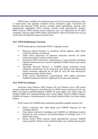 WINS hizmeti, NetBIOS ad çözümlemesinde yerel IP yayınlarının kullanımını azaltır
ve kullanıcıların uzak ağlardaki sistemleri kolayca bulmalarını sağlar. İstemcilerin her
başlatılıp ağa katılışında WINS kayıtları otomatik olarak yapıldığından, dinamik adres
yapılandırması değiştiğinde WINS veritabanı otomatik olarak güncelleştirilir. Örneğin,
DHCP sunucusu WINS kullanan istemci bilgisayara yeni veya değiştirilmiş bir IP adresi
verdiğinde, istemciye ilişkin WINS bilgileri güncelleştirilir. Bunun için kullanıcının veya ağ
yöneticisinin elle değişiklik yapmasına gerek yoktur.


3.8.1. WINS Kullanmanın Yararları

      TCP/IP tabanlı ağınızın yönetiminde WINS’in sağladığı yararlar:

           Bilgisayar adlarını kaydetme ve çözümleme desteği sağlayan, addan adrese
            eşleştirmeli dinamik veri tabanıdır.
           Addan adrese eşleştirmeli veri tabanının merkezden yönetimi; bu özellik
            Lmhosts dosyalarının yönetim yükünü azaltır.
           İstemcilerin WINS sunucularını sorgulamasına ve uzak sistemlerin konumunu
            doğrudan belirlemesine izin vererek alt ağlardaki NetBIOS tabanlı yayın akışını
            azaltmasıdır.
           Ağınızdaki Microsoft Windows ve NetBIOS tabanlı istemcilerin önceki
            sürümlerini desteklemesi, bu tür istemcilerin uzak Windows etki alanlarındaki
            listeleri taramasını sağlayarak her alt ağda bir yerel etki alanı denetleyicisi
            bulundurma gereğini ortadan kaldırır.
           WINS araması bütünleştirmesi uygulandığında, DNS tabanlı istemcilerin
            NetBIOS kaynaklarını bulmasını sağlayarak bu tür istemcileri destekler.

3.8.2. WINS’in Çalışması

      Varsayılan olarak Windows 2000, Windows XP veya Windows Server 2003 işletim
sistemini çalıştıran bir bilgisayar, ad çözümlemesi için WINS sunucu adresleriyle (el ile veya
DHCP aracılığıyla) yapılandırıldığında NetBIOS ad kaydı düğüm türü olarak, başka bir
NetBIOS düğüm türü yapılandırılmadığı sürece karma düğüm türünü (h-düğüm) kullanır.
NetBIOS ad sorgusu ve çözümlemesinde de bazı küçük farklarla birlikte yine karma düğüm
kullanır.

      WINS istemcisi bir NetBIOS adını çözümlerken genellikle aşağıdaki adımları izler:

           İstemci, sorgulanan adın, sahip olduğu yerel NetBIOS bilgisayar adı olup
            olmadığını denetler.
           Uzak adların kayıtlarının bulunduğu yerel NetBIOS adı önbelleğini denetler.
            Herhangi bir uzak istemcinin adı çözümlendiğinde bu önbelleğe alınır ve 10
            dakika orada tutulur.
           İstemci, birincil WINS sunucusu olarak yapılandırılmış sunucuya NetBIOS
            sorgusu gönderir. Birincil sunucu kullanılamadığı veya veritabanında ad girdisi

                                             54
 
