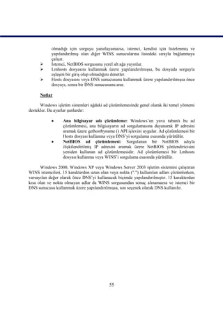 olmadığı için sorguyu yanıtlayamazsa, istemci, kendisi için listelenmiş ve
            yapılandırılmış olan diğer WINS sunucularına listedeki sırayla bağlanmaya
            çalışır.
           İstemci, NetBIOS sorgusunu yerel alt ağa yayınlar.
           Lmhosts dosyasını kullanmak üzere yapılandırılmışsa, bu dosyada sorguyla
            eşleşen bir giriş olup olmadığını denetler.
           Hosts dosyasını veya DNS sunucusunu kullanmak üzere yapılandırılmışsa önce
            dosyayı, sonra bir DNS sunucusunu arar.

      Notlar

      Windows işletim sistemleri ağdaki ad çözümlemesinde genel olarak iki temel yöntemi
destekler. Bu ayarlar şunlardır:

                 Ana bilgisayar adı çözümleme: Windows’un yuva tabanlı bu ad
                  çözümlemesi, ana bilgisayarın ad sorgulamasına dayanarak IP adresini
                  aramak üzere gethostbyname () API işlevini uygular. Ad çözümlemesi bir
                  Hosts dosyası kullanma veya DNS’yi sorgulama esasında yürütülür.
                 NetBIOS ad çözümlemesi: Sorgulanan bir NetBIOS adıyla
                  ilişkilendirilmiş IP adresini aramak üzere NetBIOS yönlendiricisini
                  yeniden kullanan ad çözümlemesidir. Ad çözümlemesi bir Lmhosts
                  dosyası kullanma veya WINS’i sorgulama esasında yürütülür.

      Windows 2000, Windows XP veya Windows Server 2003 işletim sistemini çalıştıran
WINS istemcileri, 15 karakterden uzun olan veya nokta (".") kullanılan adları çözümlerken,
varsayılan değer olarak önce DNS’yi kullanacak biçimde yapılandırılmıştır. 15 karakterden
kısa olan ve nokta olmayan adlar da WINS sorgusundan sonuç alınamazsa ve istemci bir
DNS sunucusu kullanmak üzere yapılandırılmışsa, son seçenek olarak DNS kullanılır.




                                           55
 