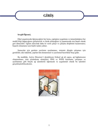GİRİŞ


                                         GİRİŞ
      Sevgili Öğrenci,

       Okul yaşantınızda öğreneceğiniz her konu, yaptığınız uygulama ve tamamladığınız her
modül bilgi dağarcığınızı geliştirecek ve ilerde atılacağınız iş yaşantınızda size başarı olarak
geri dönecektir. Eğitim sürecinde daha öz verili çalışır ve çalışma disiplinini kazanırsanız;
başarılı olmamanız için hiçbir neden yoktur.

      Sunucular için gereken yazılımın ayarlanması, sistemin düzgün çalışması için
gereklidir; aksi takdirde, yapılan tüm donanımsal ve yazılımsal hazırlıklar boşa gider.

      Bu modülde, Active Directory’i destekleyen fiziksel ağ alt yapısı, ağ bağlantısının
oluşturulması, isim çözümleme stratejileri, DNS ve WINS kurulumu, çalışması ve
ayarlanması gibi birçok ağ işlemlerini öğrenecek ve uygulamalı olarak bu işlemleri
gerçekleştirebileceksiniz.




                                               1
 