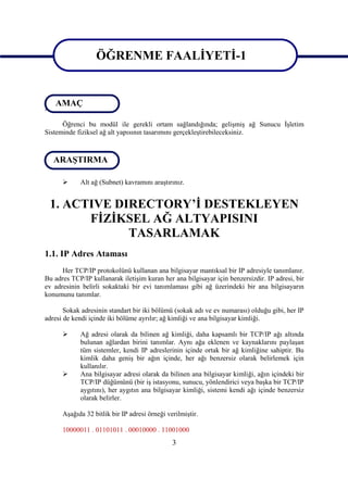 ÖĞRENME FAALİYETİ-1

                   ÖĞRENME FAALİYETİ-1
  AMAÇ
AMAÇ
      Öğrenci bu modül ile gerekli ortam sağlandığında; gelişmiş ağ Sunucu İşletim
Sisteminde fiziksel ağ alt yapısının tasarımını gerçekleştirebileceksiniz.


ARAŞTIRMA
 ARAŞTIRMA

           Alt ağ (Subnet) kavramını araştırınız.


 1. ACTIVE DIRECTORY’İ DESTEKLEYEN
       FİZİKSEL AĞ ALTYAPISINI
             TASARLAMAK
1.1. IP Adres Ataması
      Her TCP/IP protokolünü kullanan ana bilgisayar mantıksal bir IP adresiyle tanımlanır.
Bu adres TCP/IP kullanarak iletişim kuran her ana bilgisayar için benzersizdir. IP adresi, bir
ev adresinin belirli sokaktaki bir evi tanımlaması gibi ağ üzerindeki bir ana bilgisayarın
konumunu tanımlar.

       Sokak adresinin standart bir iki bölümü (sokak adı ve ev numarası) olduğu gibi, her IP
adresi de kendi içinde iki bölüme ayrılır; ağ kimliği ve ana bilgisayar kimliği.

           Ağ adresi olarak da bilinen ağ kimliği, daha kapsamlı bir TCP/IP ağı altında
            bulunan ağlardan birini tanımlar. Aynı ağa eklenen ve kaynaklarını paylaşan
            tüm sistemler, kendi IP adreslerinin içinde ortak bir ağ kimliğine sahiptir. Bu
            kimlik daha geniş bir ağın içinde, her ağı benzersiz olarak belirlemek için
            kullanılır.
           Ana bilgisayar adresi olarak da bilinen ana bilgisayar kimliği, ağın içindeki bir
            TCP/IP düğümünü (bir iş istasyonu, sunucu, yönlendirici veya başka bir TCP/IP
            aygıtını), her aygıtın ana bilgisayar kimliği, sistemi kendi ağı içinde benzersiz
            olarak belirler.

      Aşağıda 32 bitlik bir IP adresi örneği verilmiştir.

      10000011 . 01101011 . 00010000 . 11001000
                                               3
 