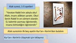 “Yaratan Rabb’inin adıyla oku!
Allah, insanı alâktan yarattı. Oku!
Senin Rabb’in en cömert olandır.
O, kalemle yazmayı öğretendir,
insana bilmediğini öğretendir.”
Alak suresi, 1-5 ayetleri
Alak suresinin ilk beş ayetin Kur’an-ı Kerim’den bulalım
Kur’an-ı Kerim’e Ulaşmak için tıklayınız
 