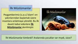 Peygamberimiz (s.a.v.) İslam’ı en
yakınlarından başlamak üzere
insanlara anlatmaya yöneldi. Bu ilk
daveti kabul edenlere İlk
Müslümanlar denilmiştir.
İlk Müslümanlar
İlk Müslümanlar kimlerdi? Aralarında çocuklar var mıydı, sizce?
 