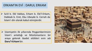  Sa’d b. Ebî Vakkas, Erkam b. Ebi'l-Erkam,
Habbab b. Eret, Ebu Ubeyde b. Cerrah da
İslam’ı din olarak kabul etmişlerdir.
 İslamiyetin ilk yıllarında Peygamberimizin
İslam’ı anlattığı ve Müslümanların bir
araya gelerek ibadet ettikleri evin adı
Daru’l-Erkam’dır.
ERKAM’IN EVİ : DARUL ERKAM
 