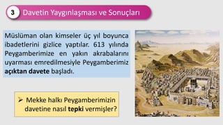 Davetin Yaygınlaşması ve Sonuçları
3
Müslüman olan kimseler üç yıl boyunca
ibadetlerini gizlice yaptılar. 613 yılında
Peygamberimize en yakın akrabalarını
uyarması emredilmesiyle Peygamberimiz
açıktan davete başladı.
 Mekke halkı Peygamberimizin
davetine nasıl tepki vermişler?
 