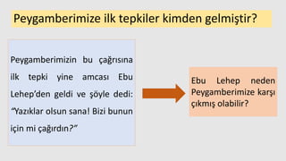 Peygamberimize ilk tepkiler kimden gelmiştir?
Peygamberimizin bu çağrısına
ilk tepki yine amcası Ebu
Lehep’den geldi ve şöyle dedi:
“Yazıklar olsun sana! Bizi bunun
için mi çağırdın?”
Ebu Lehep neden
Peygamberimize karşı
çıkmış olabilir?
 