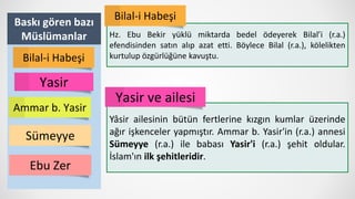 Baskı gören bazı
Müslümanlar
Yasir
Ammar b. Yasir
Bilal-i Habeşi
Sümeyye
Hz. Ebu Bekir yüklü miktarda bedel ödeyerek Bilal’i (r.a.)
efendisinden satın alıp azat etti. Böylece Bilal (r.a.), kölelikten
kurtulup özgürlüğüne kavuştu.
Bilal-i Habeşi
Yâsir ailesinin bütün fertlerine kızgın kumlar üzerinde
ağır işkenceler yapmıştır. Ammar b. Yasir'in (r.a.) annesi
Sümeyye (r.a.) ile babası Yasir'i (r.a.) şehit oldular.
İslam'ın ilk şehitleridir.
Yasir ve ailesi
Ebu Zer
 