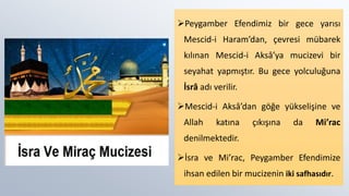 Peygamber Efendimiz bir gece yarısı
Mescid-i Haram’dan, çevresi mübarek
kılınan Mescid-i Aksâ’ya mucizevi bir
seyahat yapmıştır. Bu gece yolculuğuna
İsrâ adı verilir.
Mescid-i Aksâ’dan göğe yükselişine ve
Allah katına çıkışına da Mi’rac
denilmektedir.
İsra ve Mi’rac, Peygamber Efendimize
ihsan edilen bir mucizenin iki safhasıdır.
 