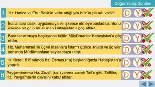 Hz. Hatice ve Ebu Bekir’in vefat ettiği yıla hüzün yılı adı verildi.
1 D Y
Baskılar artmaya başlayınca bütün Müslümanlar Habeşistan’a göç
ettiler.
3 D Y
İnananlara baskı uygulamaya ve işkence etmeye başladılar. Bunu
üzerine bir grup müslüman Habeşistan’a göç ettiler.
2 D Y
Hz. Muhammed ilk üç yıl insanlara İslam’ı gizlice anlattı ve üç yılın
sonunda Müslümanların sayısı otuza ulaştı.
4 D Y
Peygamberimiz Hz. Zeyd’i (r.a.) yanına alarak Taif’e gitti. Taifliler,
Hz. Peygamberin davetini kabul ettiler.
6 D Y
İlk Hicret, 615 yılında Hz. Osman (r.a) başkanlığında Habeşistan’a
yapıldı.
5 D Y
Doğru Yanlış Soruları
 