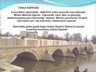 TUNCA KÖPRÜSÜ  Tunca Nehri üzerindedir. 1608-1613 yılları arasında inşa edilmiştir.   Mimarı Mehmet Ağa’dır. Yapımında ‘nehri altın ve gümüşle doldurmacasına para harcandığı’ söylenir. Mimari yorumcular 10 gözü olan köprü için ‘eşi bulunmaz’ nitelemesini yaparlar.  Üzerindeki parke granit taşlar Sultan Reşat’ın Edirne’yi ziyareti sırasında konulmuş orijinal taşlardır. - 