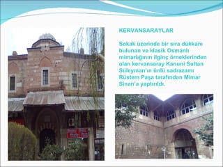 KERVANSARAYLAR Sokak üzerinde bir sıra dükkanı bulunan ve klasik Osmanlı mimarlığının ilginç örneklerinden olan kervansaray Kanuni Sultan Süleyman’ın ünlü sadrazamı Rüstem Paşa tarafından Mimar Sinan’a yaptırıldı.  