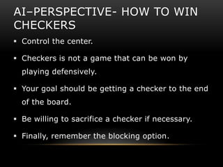 AI–PERSPECTIVE- HOW TO WIN
CHECKERS
 Control the center.

 Checkers is not a game that can be won by
  playing defensively.

 Your goal should be getting a checker to the end
  of the board.

 Be willing to sacrifice a checker if necessary.

 Finally, remember the blocking option.
 