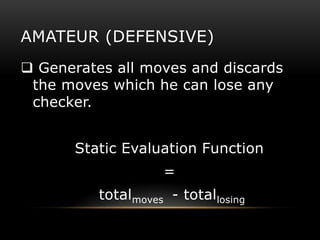 AMATEUR (DEFENSIVE)
 Generates all moves and discards
 the moves which he can lose any
 checker.


       Static Evaluation Function
                    =
          totalmoves - totallosing
 