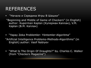REFERENCES
   “Начала и Середина Игры В Шашки”
“Beginning and Middle of Game of Checkers” (in English)
  author: Kuperman Kaplan (Kуперман Kаплан), V.M.
  Kaplan (B.M. Kаплан)


 “Yapay Zeka Problemler- Yöntemler-Algoritma”
“Artificial Intelligence Problems-Methods-Algorithms” (in
  English) author: Vasif Nabiyev


 “What Is The Origin Of Draughts?” by. Charles C. Walker
  (from "Checkers Magazine“)
 