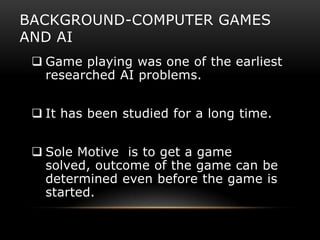 BACKGROUND-COMPUTER GAMES
AND AI
  Game playing was one of the earliest
   researched AI problems.


  It has been studied for a long time.


  Sole Motive is to get a game
   solved, outcome of the game can be
   determined even before the game is
   started.
 