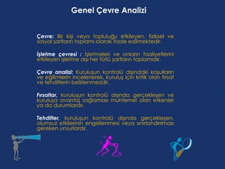 Genel Çevre Analizi


Çevre: Bir kişi veya topluluğu etkileyen, fiziksel ve
sosyal şartların toplamı olarak ifade edilmektedir.

İşletme çevresi : İşletmeleri ve onların faaliyetlerini
etkileyen işletme dışı her türlü şartların toplamıdır.

Çevre analizi: Kuruluşun kontrolü dışındaki koşulların
ve eğilimlerin incelenerek, kuruluş için kritik olan fırsat
ve tehditlerin belirlenmesidir.

Fırsatlar, kuruluşun kontrolü dışında gerçekleşen ve
kuruluşa avantaj sağlaması muhtemel olan etkenler
ya da durumlardır.

Tehditler, kuruluşun kontrolü dışında gerçekleşen,
olumsuz etkilerinin engellenmesi veya sınırlandırılması
gereken unsurlardır.
 