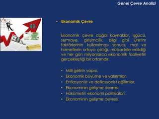 Genel Çevre Analizi



• Ekonomik Çevre


  Ekonomik çevre doğal kaynaklar, işgücü,
  sermaye, girişimcilik, bilgi gibi üretim
  faktörlerinin kullanılması sonucu mal ve
  hizmetlerin ortaya çıktığı, mübadele edildiği
  ve her gün milyonlarca ekonomik faaliyetin
  gerçekleştiği bir ortamdır.

  •   Milli gelirin yapısı,
  •   Ekonomik büyüme ve yatırımlar,
  •   Enflasyonist ve deflasyonist eğilimler,
  •   Ekonominin gelişme devresi,
  •   Hükümetin ekonomi politikaları,
  •   Ekonominin gelişme devresi.
 