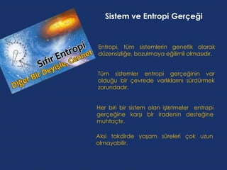 Sistem ve Entropi Gerçeği


Entropi, tüm sistemlerin genetik olarak
düzensizliğe, bozulmaya eğilimli olmasıdır.


Tüm sistemler entropi gerçeğinin var
olduğu bir çevrede varlıklarını sürdürmek
zorundadır.


Her biri bir sistem olan işletmeler entropi
gerçeğine karşı bir iradenin desteğine
muhtaçtır.

Aksi takdirde yaşam süreleri çok uzun
olmayabilir.
 