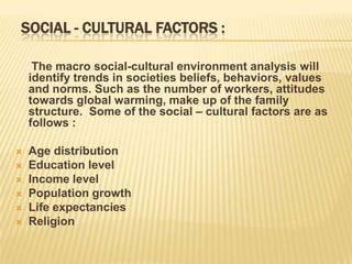 SOCIAL - CULTURAL FACTORS :

     The macro social-cultural environment analysis will
    identify trends in societies beliefs, behaviors, values
    and norms. Such as the number of workers, attitudes
    towards global warming, make up of the family
    structure. Some of the social – cultural factors are as
    follows :

   Age distribution
   Education level
   Income level
   Population growth
   Life expectancies
   Religion
 