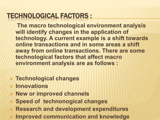 TECHNOLOGICAL FACTORS :
     The macro technological environment analysis
    will identify changes in the application of
    technology. A current example is a shift towards
    online transactions and in some areas a shift
    away from online transactions. There are some
    technological factors that affect macro
    environment analysis are as follows :

   Technological changes
   Innovations
   New or improved channels
   Speed of technonogical changes
   Research and development expenditures
   Improved communication and knowledge
 