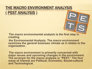 THE MACRO ENVIRONMENT ANALYSIS
( PEST ANALYSIS )




 The macro environmental analysis is the first step in
 creating
 the Environmental Analysis. The macro environment
 examines the general business climate as it relates to the
 organization.

 The macro environment is primarily concerned with
 major issues and upcoming changes in the environment.
 The acronym for the macro analysis is “PEST.” The four
 areas of interest are Political; Economic; Social-cultural
 and Technological.
 