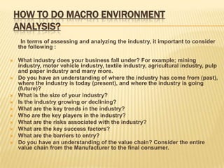 HOW TO DO MACRO ENVIRONMENT
    ANALYSIS?
     In terms of assessing and analyzing the industry, it important to consider
    the following :

   What industry does your business fall under? For example; mining
    industry, motor vehicle industry, textile industry, agricultural industry, pulp
    and paper industry and many more.
   Do you have an understanding of where the industry has come from (past),
    where the industry is today (present), and where the industry is going
    (future)?
   What is the size of your industry?
   Is the industry growing or declining?
   What are the key trends in the industry?
   Who are the key players in the industry?
   What are the risks associated with the industry?
   What are the key success factors?
   What are the barriers to entry?
   Do you have an understanding of the value chain? Consider the entire
    value chain from the Manufacturer to the final consumer.
 