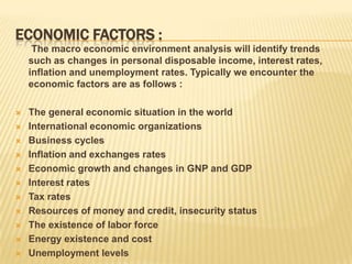 ECONOMIC FACTORS :
     The macro economic environment analysis will identify trends
    such as changes in personal disposable income, interest rates,
    inflation and unemployment rates. Typically we encounter the
    economic factors are as follows :

   The general economic situation in the world
   International economic organizations
   Business cycles
   Inflation and exchanges rates
   Economic growth and changes in GNP and GDP
   Interest rates
   Tax rates
   Resources of money and credit, insecurity status
   The existence of labor force
   Energy existence and cost
   Unemployment levels
 
