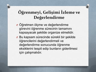 O Öğretmen ölçme ve değerlendirme
görevini öğrenme sürecinin tamamını
kapsayacak şekilde organize etmelidir.
O Bu kapsam sürecinde sürekli bir şekilde
öğrencilerini değerlendirmeli ve
değerlendirme sonucunda öğrenme
eksiklerini tespit edip bunların giderilmesi
için çalışmalıdır.
Öğrenmeyi, Gelişimi İzleme ve
Değerlendirme
 
