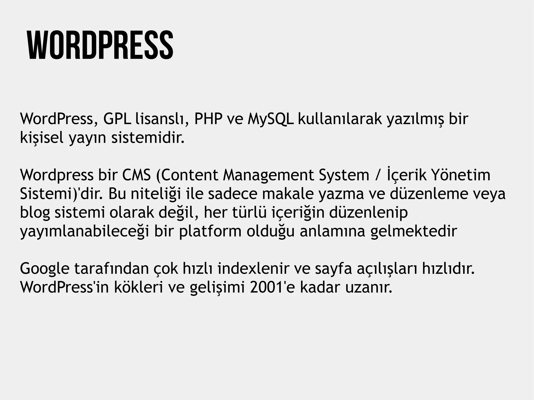 WORDPRESS
WordPress, GPL lisanslı, PHP ve MySQL kullanılarak yazılmış bir
kişisel yayın sistemidir.
Wordpress bir CMS (Content Management System / İçerik Yönetim
Sistemi)'dir. Bu niteliği ile sadece makale yazma ve düzenleme veya
blog sistemi olarak değil, her türlü içeriğin düzenlenip
yayımlanabileceği bir platform olduğu anlamına gelmektedir
Google tarafından çok hızlı indexlenir ve sayfa açılışları hızlıdır.
WordPress'in kökleri ve gelişimi 2001'e kadar uzanır.
 