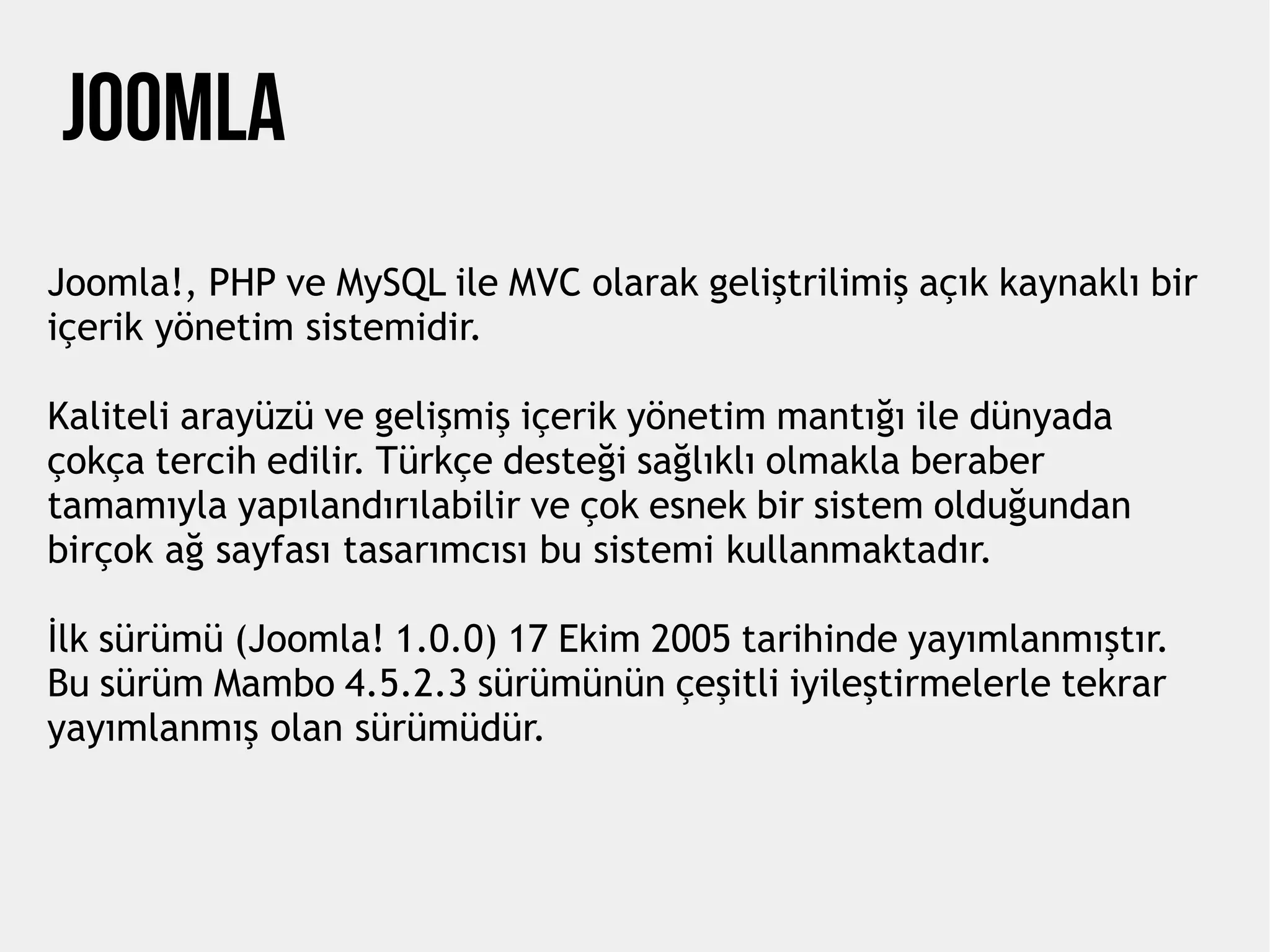 JOOMLA
Joomla!, PHP ve MySQL ile MVC olarak geliştrilimiş açık kaynaklı bir
içerik yönetim sistemidir.
Kaliteli arayüzü ve gelişmiş içerik yönetim mantığı ile dünyada
çokça tercih edilir. Türkçe desteği sağlıklı olmakla beraber
tamamıyla yapılandırılabilir ve çok esnek bir sistem olduğundan
birçok ağ sayfası tasarımcısı bu sistemi kullanmaktadır.
İlk sürümü (Joomla! 1.0.0) 17 Ekim 2005 tarihinde yayımlanmıştır.
Bu sürüm Mambo 4.5.2.3 sürümünün çeşitli iyileştirmelerle tekrar
yayımlanmış olan sürümüdür.
 