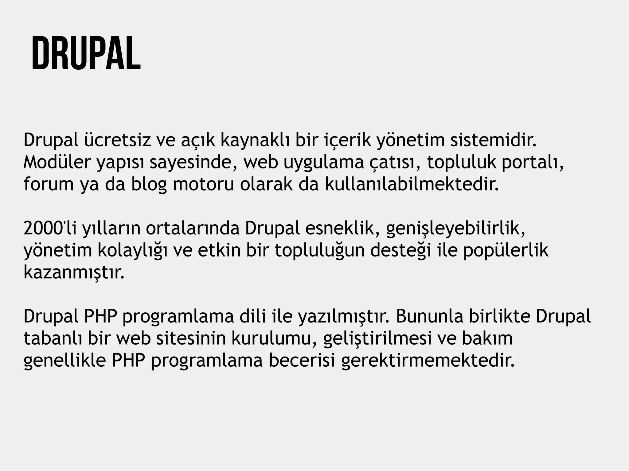 DRUPAL
Drupal ücretsiz ve açık kaynaklı bir içerik yönetim sistemidir.
Modüler yapısı sayesinde, web uygulama çatısı, topluluk portalı,
forum ya da blog motoru olarak da kullanılabilmektedir.
2000'li yılların ortalarında Drupal esneklik, genişleyebilirlik,
yönetim kolaylığı ve etkin bir topluluğun desteği ile popülerlik
kazanmıştır.
Drupal PHP programlama dili ile yazılmıştır. Bununla birlikte Drupal
tabanlı bir web sitesinin kurulumu, geliştirilmesi ve bakım
genellikle PHP programlama becerisi gerektirmemektedir.
 