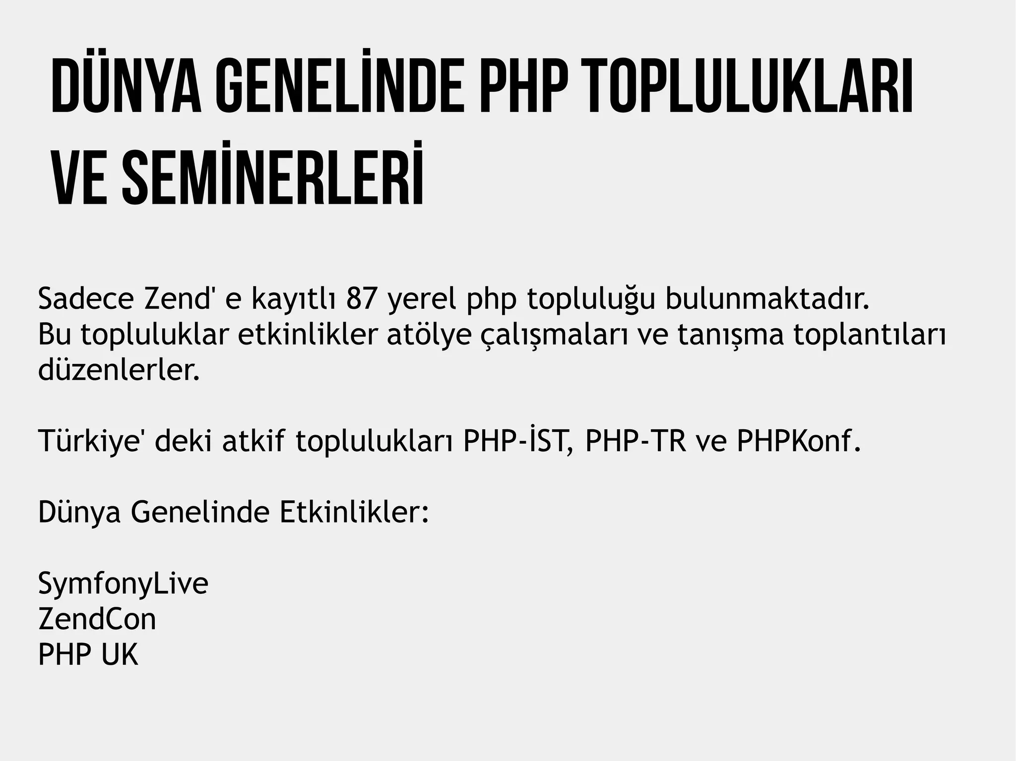 DÜnya Genelİnde PHP Topluluklari
ve Semİnerlerİ
Sadece Zend' e kayıtlı 87 yerel php topluluğu bulunmaktadır.
Bu topluluklar etkinlikler atölye çalışmaları ve tanışma toplantıları
düzenlerler.
Türkiye' deki atkif toplulukları PHP-İST, PHP-TR ve PHPKonf.
Dünya Genelinde Etkinlikler:
SymfonyLive
ZendCon
PHP UK
 