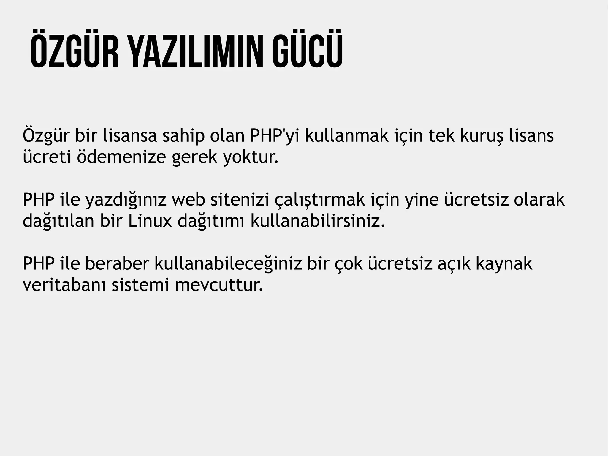 Özgür Yazılımın Gücü
Özgür bir lisansa sahip olan PHP'yi kullanmak için tek kuruş lisans
ücreti ödemenize gerek yoktur.
PHP ile yazdığınız web sitenizi çalıştırmak için yine ücretsiz olarak
dağıtılan bir Linux dağıtımı kullanabilirsiniz.
PHP ile beraber kullanabileceğiniz bir çok ücretsiz açık kaynak
veritabanı sistemi mevcuttur.
 