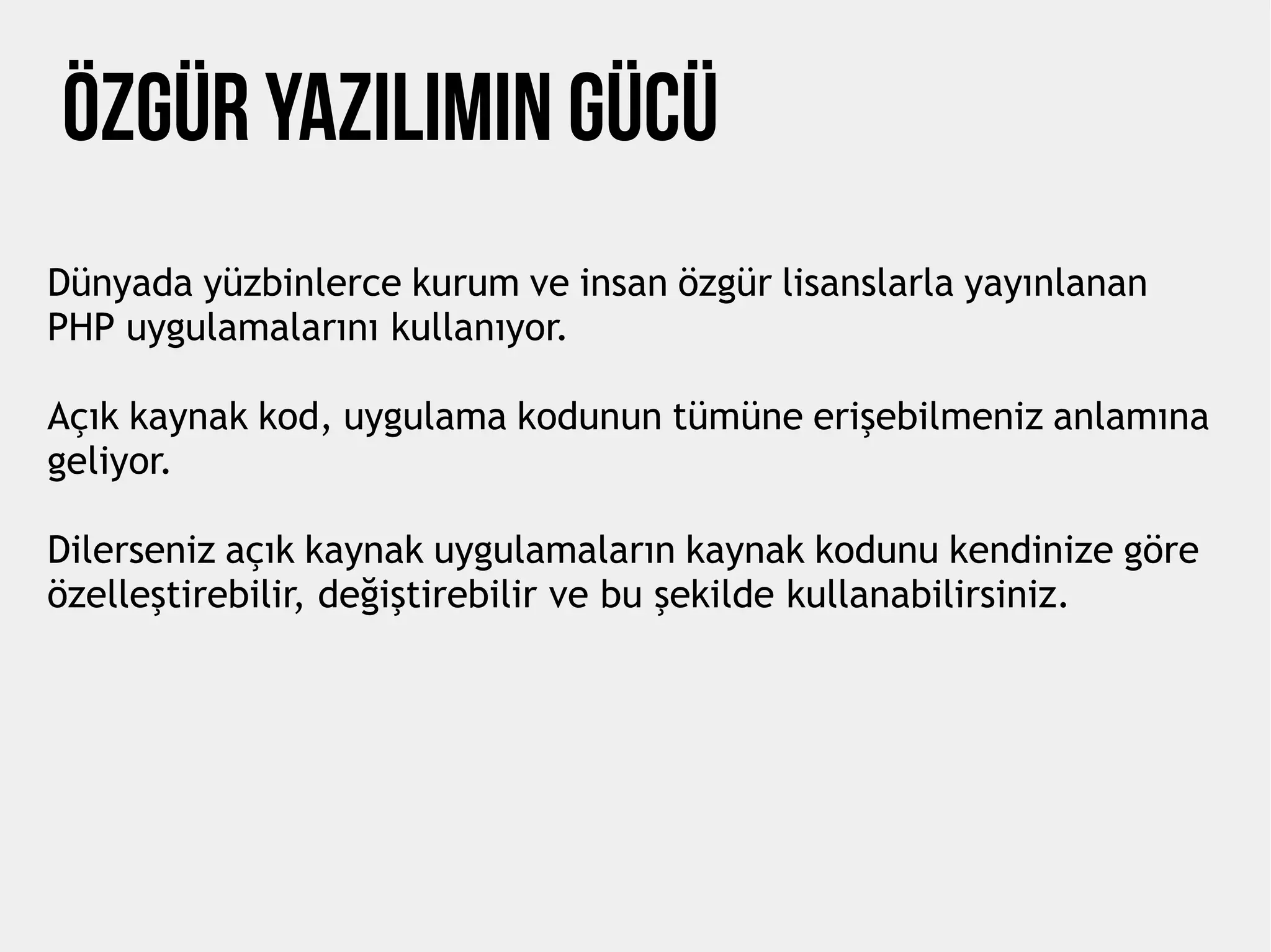 Özgür Yazılımın Gücü
Dünyada yüzbinlerce kurum ve insan özgür lisanslarla yayınlanan
PHP uygulamalarını kullanıyor.
Açık kaynak kod, uygulama kodunun tümüne erişebilmeniz anlamına
geliyor.
Dilerseniz açık kaynak uygulamaların kaynak kodunu kendinize göre
özelleştirebilir, değiştirebilir ve bu şekilde kullanabilirsiniz.
 