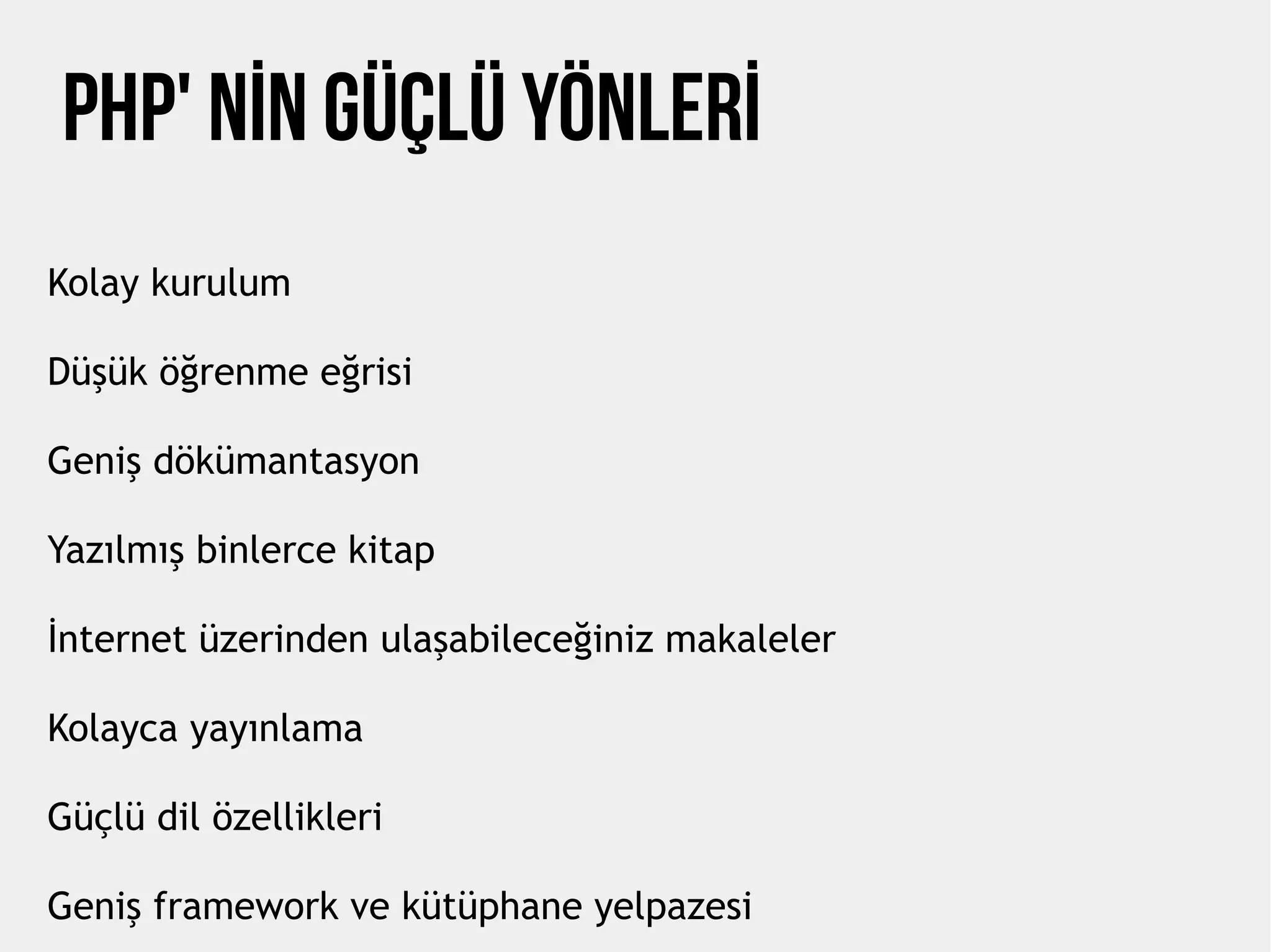 PHP' NİN Güçlü Yönlerİ
Kolay kurulum
Düşük öğrenme eğrisi
Geniş dökümantasyon
Yazılmış binlerce kitap
İnternet üzerinden ulaşabileceğiniz makaleler
Kolayca yayınlama
Güçlü dil özellikleri
Geniş framework ve kütüphane yelpazesi
 