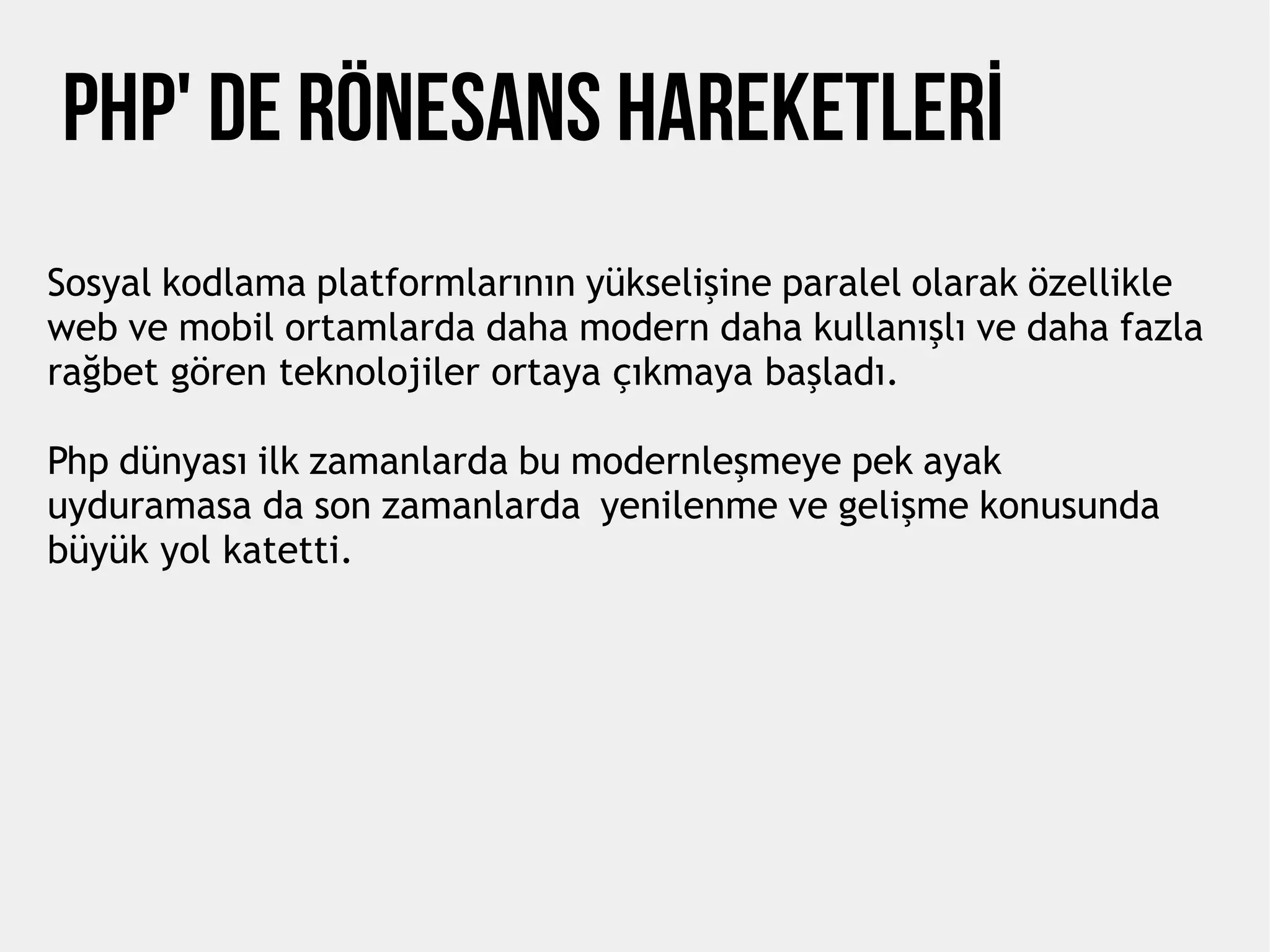 PHP' de Rönesans Hareketlerİ
Sosyal kodlama platformlarının yükselişine paralel olarak özellikle
web ve mobil ortamlarda daha modern daha kullanışlı ve daha fazla
rağbet gören teknolojiler ortaya çıkmaya başladı.
Php dünyası ilk zamanlarda bu modernleşmeye pek ayak
uyduramasa da son zamanlarda yenilenme ve gelişme konusunda
büyük yol katetti.
 