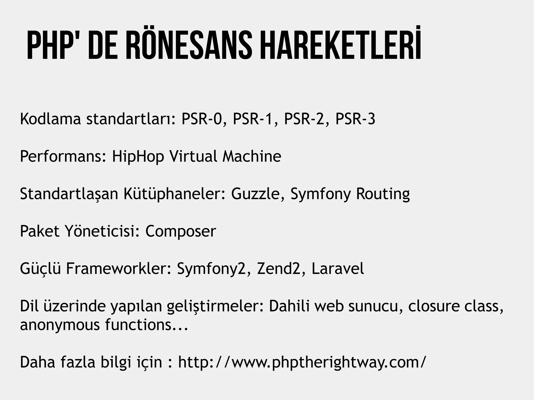 PHP' de Rönesans Hareketlerİ
Kodlama standartları: PSR-0, PSR-1, PSR-2, PSR-3
Performans: HipHop Virtual Machine
Standartlaşan Kütüphaneler: Guzzle, Symfony Routing
Paket Yöneticisi: Composer
Güçlü Frameworkler: Symfony2, Zend2, Laravel
Dil üzerinde yapılan geliştirmeler: Dahili web sunucu, closure class,
anonymous functions...
Daha fazla bilgi için : http://www.phptherightway.com/
 