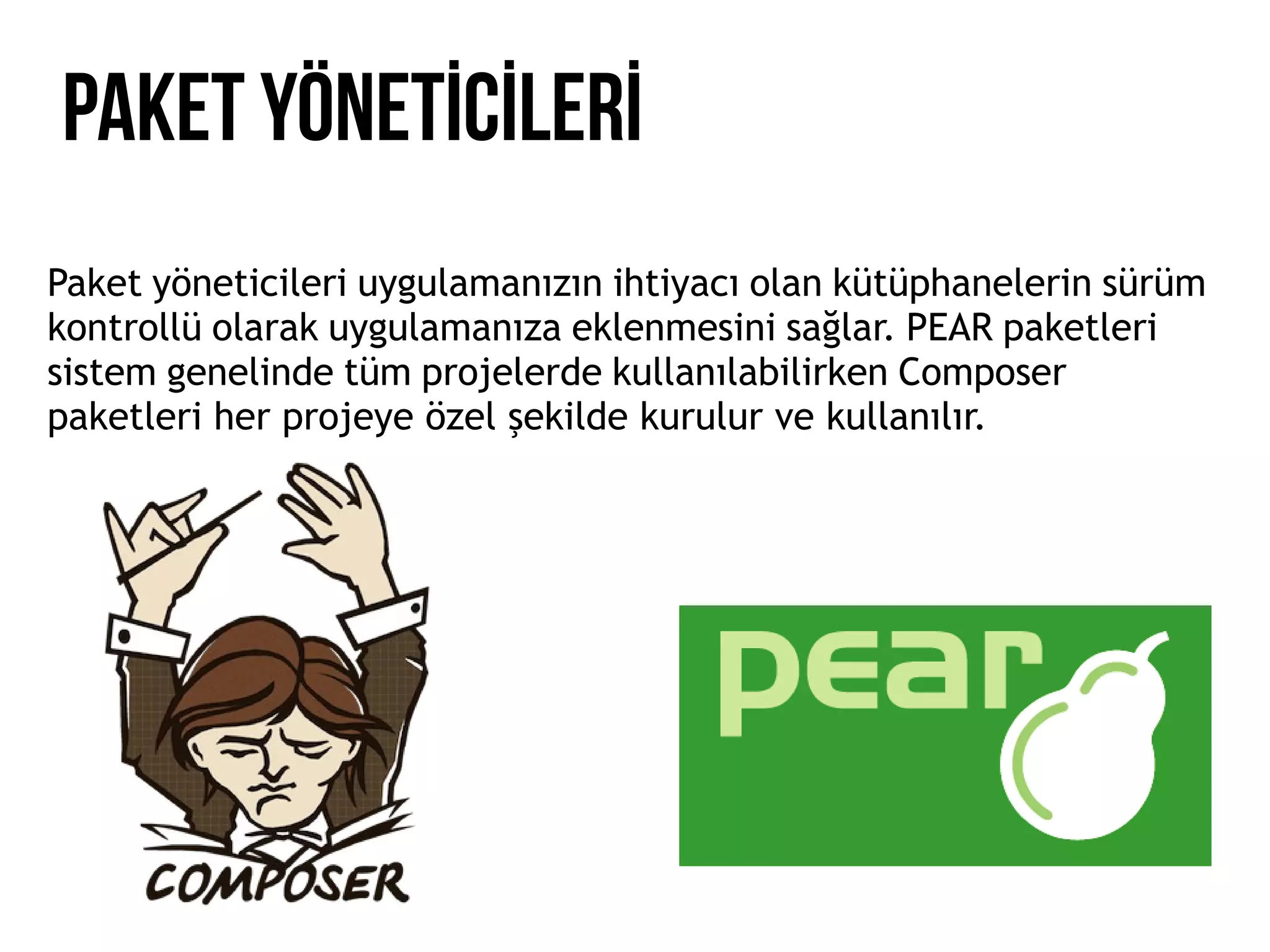 PAKET YÖNETİCİLERİ
Paket yöneticileri uygulamanızın ihtiyacı olan kütüphanelerin sürüm
kontrollü olarak uygulamanıza eklenmesini sağlar. PEAR paketleri
sistem genelinde tüm projelerde kullanılabilirken Composer
paketleri her projeye özel şekilde kurulur ve kullanılır.
 