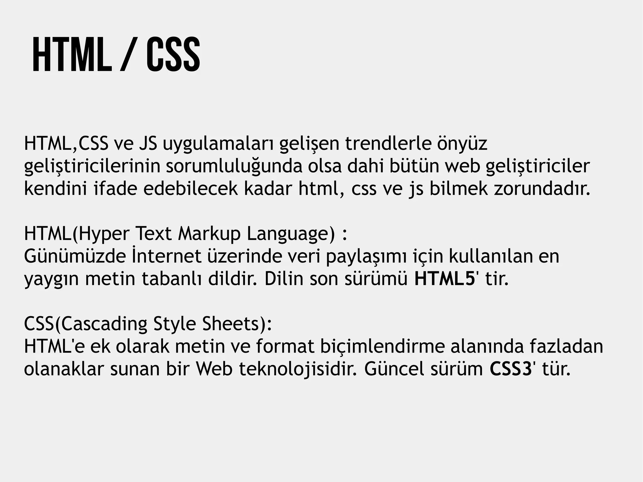 HTML,CSS ve JS uygulamaları gelişen trendlerle önyüz
geliştiricilerinin sorumluluğunda olsa dahi bütün web geliştiriciler
kendini ifade edebilecek kadar html, css ve js bilmek zorundadır.
HTML(Hyper Text Markup Language) :
Günümüzde İnternet üzerinde veri paylaşımı için kullanılan en
yaygın metin tabanlı dildir. Dilin son sürümü HTML5' tir.
CSS(Cascading Style Sheets):
HTML'e ek olarak metin ve format biçimlendirme alanında fazladan
olanaklar sunan bir Web teknolojisidir. Güncel sürüm CSS3' tür.
Html / CSS
 