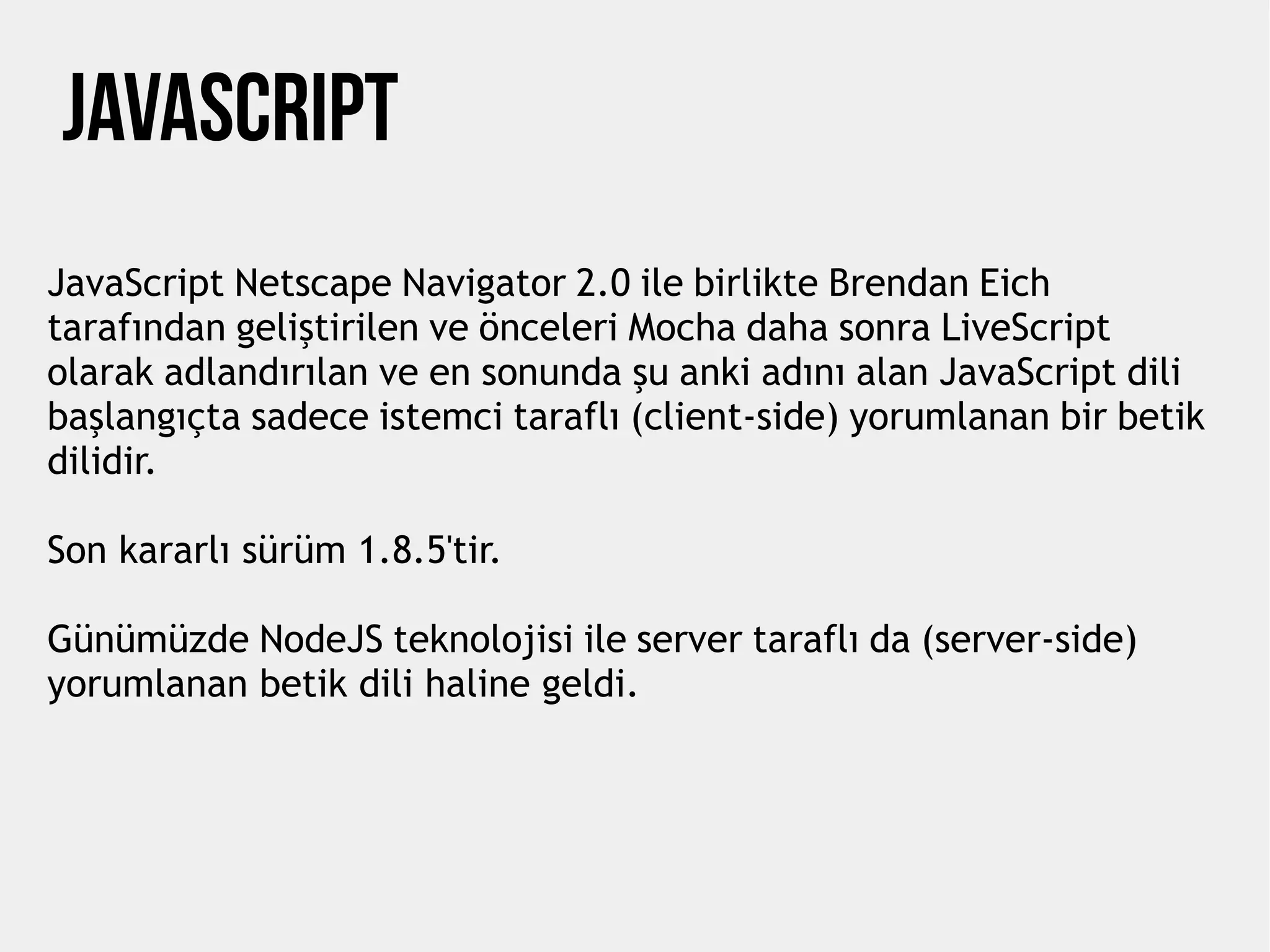 JavaScript Netscape Navigator 2.0 ile birlikte Brendan Eich
tarafından geliştirilen ve önceleri Mocha daha sonra LiveScript
olarak adlandırılan ve en sonunda şu anki adını alan JavaScript dili
başlangıçta sadece istemci taraflı (client-side) yorumlanan bir betik
dilidir.
Son kararlı sürüm 1.8.5'tir.
Günümüzde NodeJS teknolojisi ile server taraflı da (server-side)
yorumlanan betik dili haline geldi.
Javascrıpt
 