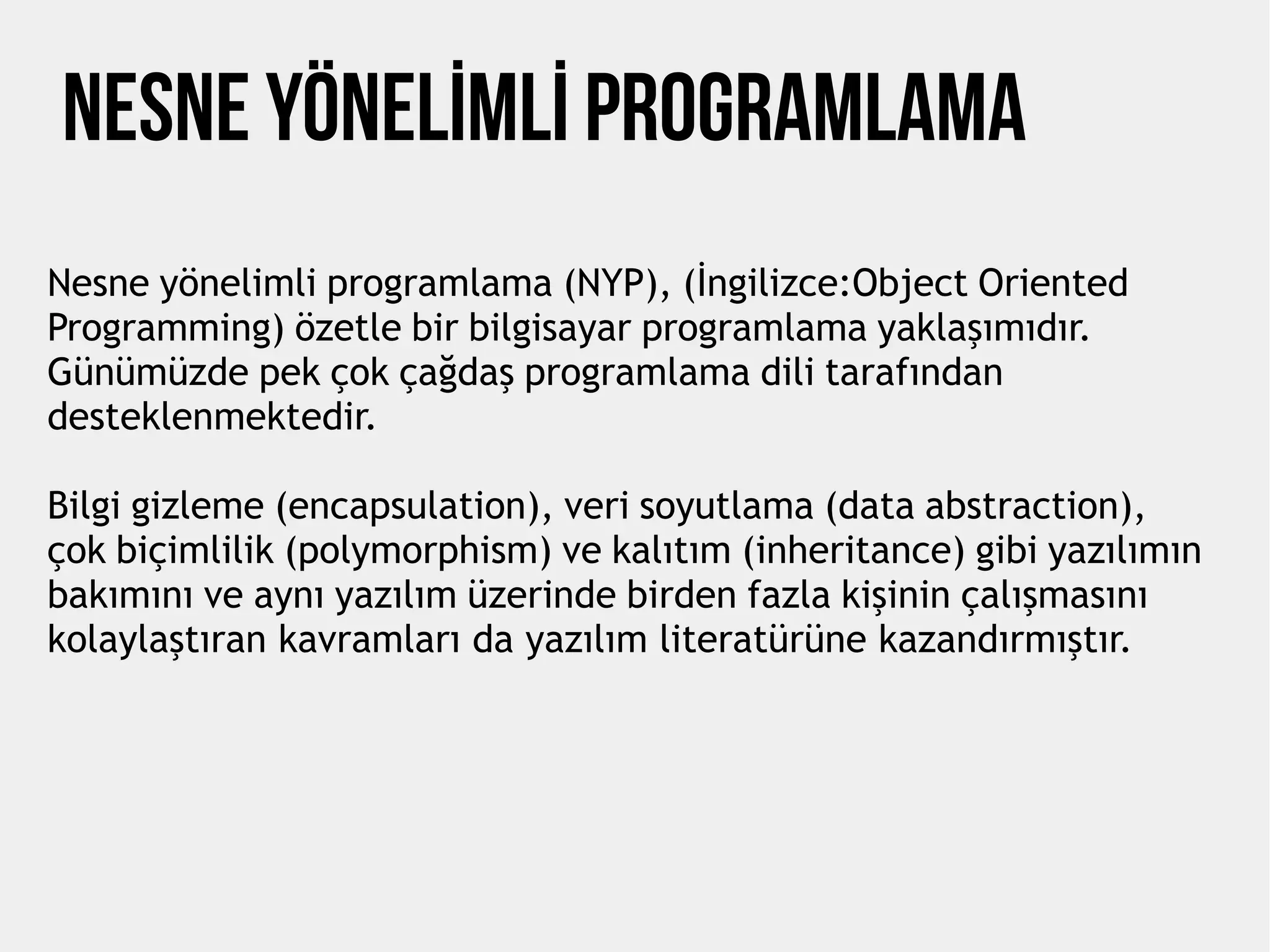 NESNE YÖNELİMLİ PROGRAMLAMA
Nesne yönelimli programlama (NYP), (İngilizce:Object Oriented
Programming) özetle bir bilgisayar programlama yaklaşımıdır.
Günümüzde pek çok çağdaş programlama dili tarafından
desteklenmektedir.
Bilgi gizleme (encapsulation), veri soyutlama (data abstraction),
çok biçimlilik (polymorphism) ve kalıtım (inheritance) gibi yazılımın
bakımını ve aynı yazılım üzerinde birden fazla kişinin çalışmasını
kolaylaştıran kavramları da yazılım literatürüne kazandırmıştır.
 