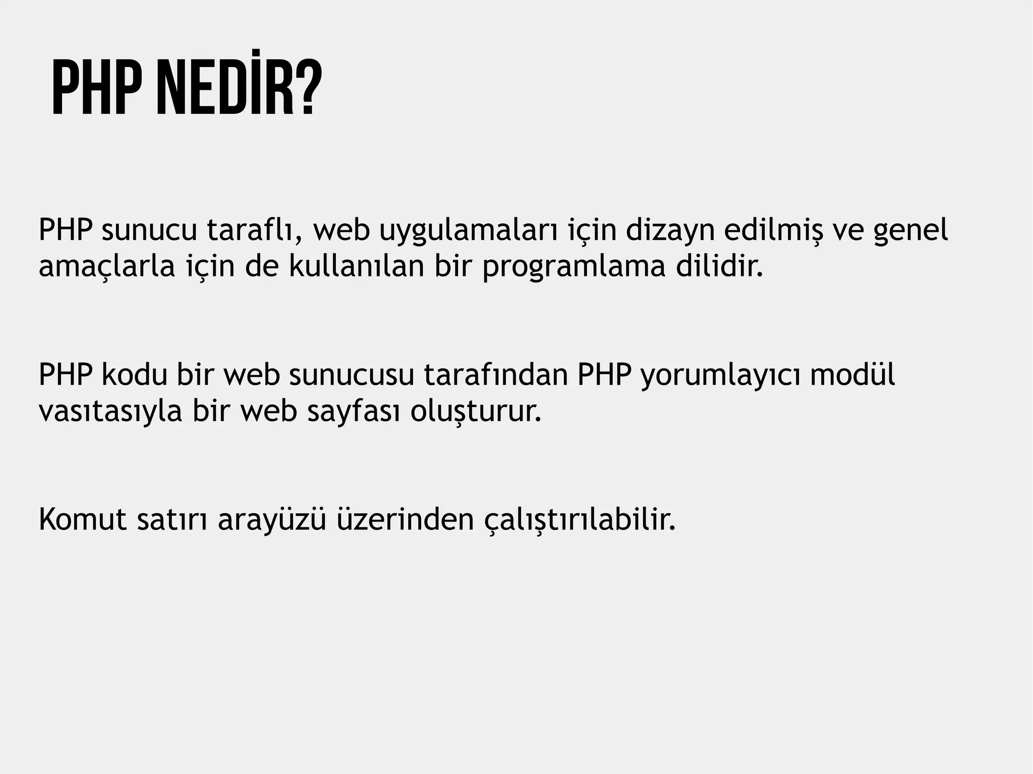 php nedİr?
PHP sunucu taraflı, web uygulamaları için dizayn edilmiş ve genel
amaçlarla için de kullanılan bir programlama dilidir.
PHP kodu bir web sunucusu tarafından PHP yorumlayıcı modül
vasıtasıyla bir web sayfası oluşturur.
Komut satırı arayüzü üzerinden çalıştırılabilir.
 