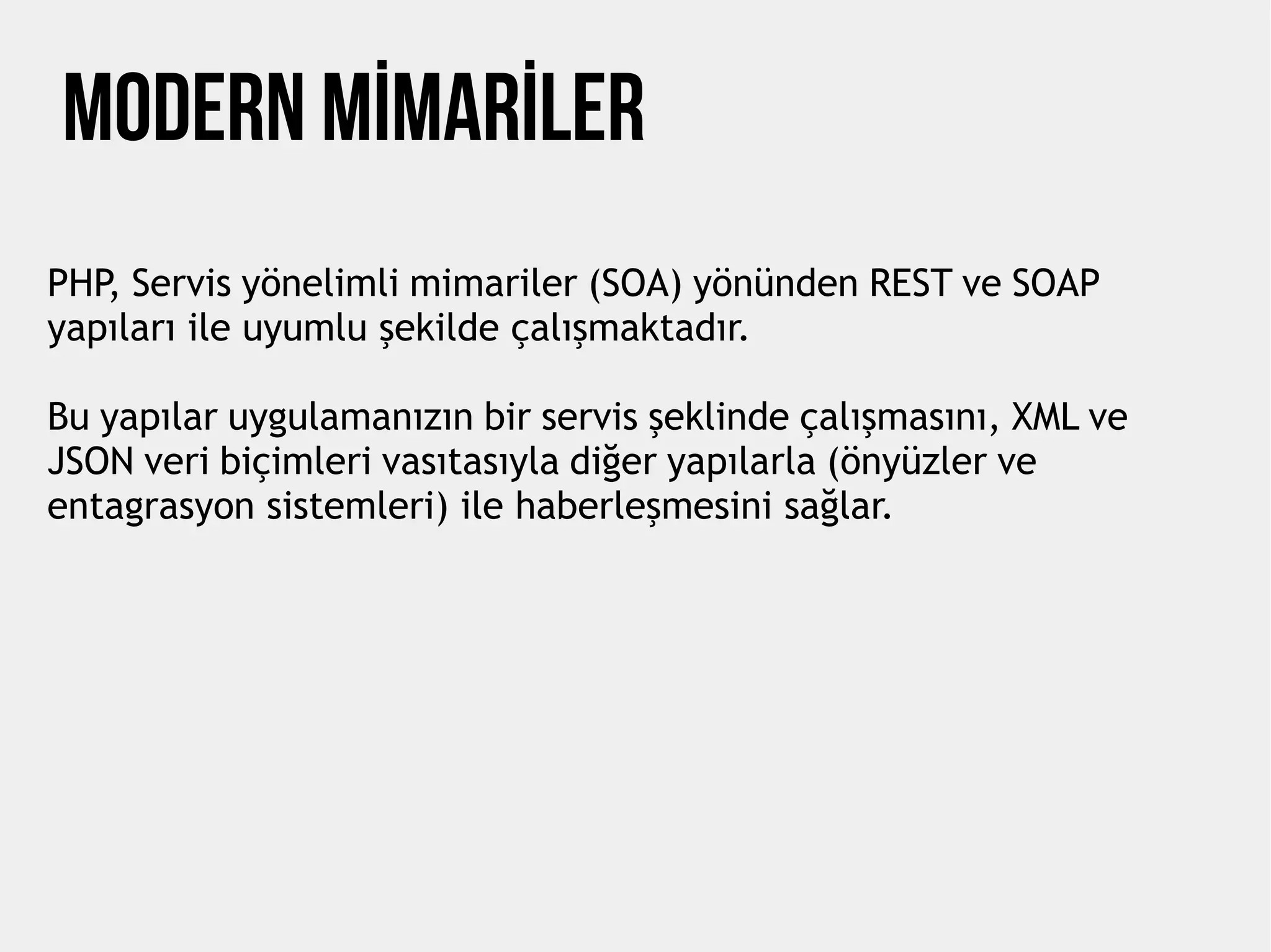 MODERN MİMARİLER
PHP, Servis yönelimli mimariler (SOA) yönünden REST ve SOAP
yapıları ile uyumlu şekilde çalışmaktadır.
Bu yapılar uygulamanızın bir servis şeklinde çalışmasını, XML ve
JSON veri biçimleri vasıtasıyla diğer yapılarla (önyüzler ve
entagrasyon sistemleri) ile haberleşmesini sağlar.
 